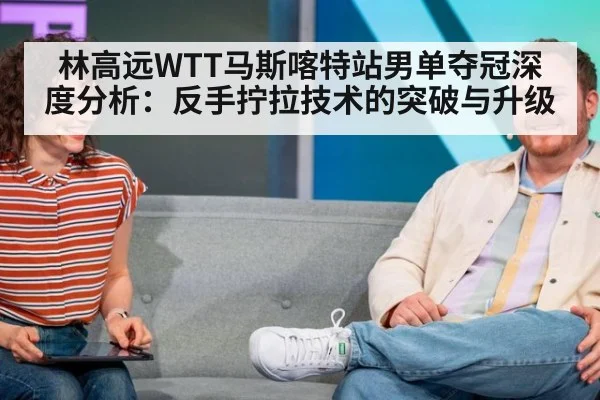 林高远WTT马斯喀特站男单夺冠深度分析：反手拧拉技术的突破与升级